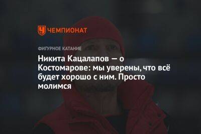Никита Кацалапов — о Костомарове: мы уверены, что всё будет хорошо с ним. Просто молимся