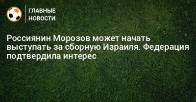 Россиянин Морозов может начать выступать за сборную Израиля. Федерация подтвердила интерес