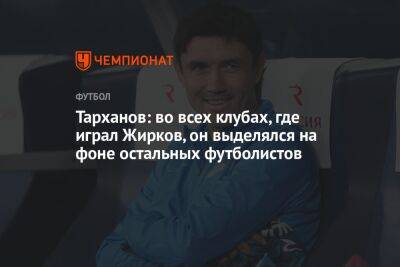 Тарханов: во всех клубах, где играл Жирков, он выделялся на фоне остальных футболистов