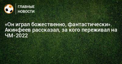 «Он играл божественно, фантастически». Акинфеев рассказал, за кого переживал на ЧМ-2022