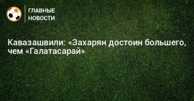 Кавазашвили: «Захарян достоин большего, чем «Галатасарай»