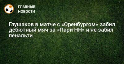 Глушаков в матче с «Оренбургом» забил дебютный мяч за «Пари НН» и не забил пенальти