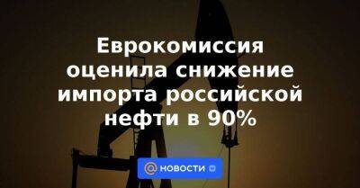 Еврокомиссия оценила снижение импорта российской нефти в 90%