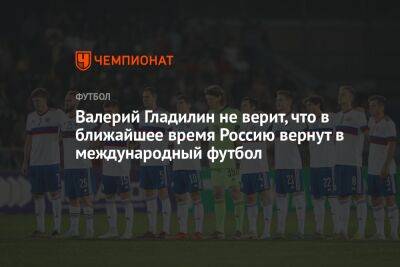 Валерий Гладилин не верит, что в ближайшее время Россию вернут в международный футбол