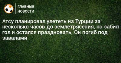 Атсу планировал улететь из Турции за несколько часов до землетрясения, но забил гол и остался праздновать. Он погиб под завалами