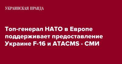 Топ-генерал НАТО в Европе поддерживает предоставление Украине F-16 и ATACMS - СМИ
