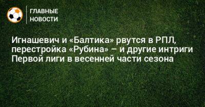 Игнашевич и «Балтика» рвутся в РПЛ, перестройка «Рубина» – и другие интриги Первой лиги в весенней части сезона