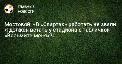 Мостовой: «В «Спартак» работать не звали. Я должен встать у стадиона с табличкой «Возьмите меня»?»