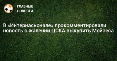 В «Интернасьонале» прокомментировали новость о жалении ЦСКА выкупить Мойзеса
