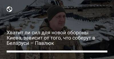 Хватит ли сил для новой обороны Киева, зависит от того, что соберут в Беларуси – Павлюк