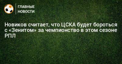 Новиков считает, что ЦСКА будет бороться с «Зенитом» за чемпионство в этом сезоне РПЛ