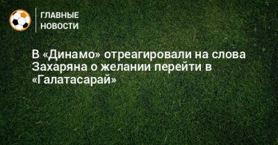 В «Динамо» отреагировали на слова Захаряна о желании перейти в «Галатасарай»