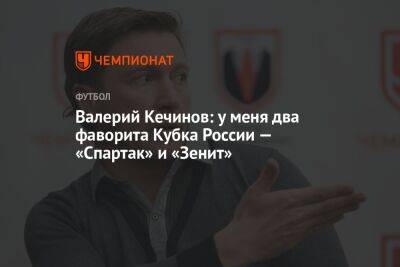 Валерий Кечинов: у меня два фаворита Кубка России — «Спартак» и «Зенит»