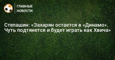 Степашин: «Захарян остается в «Динамо». Чуть подтянется и будет играть как Хвича»
