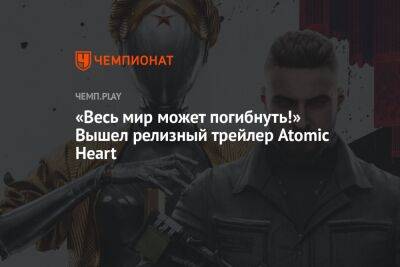 Сергей Нечаев - «Весь мир может погибнуть!» Вышел релизный трейлер Atomic Heart - championat.com
