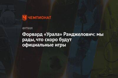 Форвард «Урала» Ранджелович: мы рады, что скоро будут официальные игры