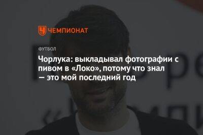 Чорлука: выкладывал фотографии с пивом в «Локо», потому что знал — это мой последний год