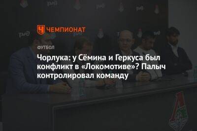 Чорлука: у Сёмина и Геркуса был конфликт в «Локомотиве»? Палыч контролировал команду