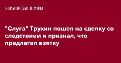 Александр Трухин - "Слуга" Трухин пошел на сделку со следствием и признал, что предлагал взятку - pravda.com.ua