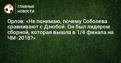 Орлов: «Не понимаю, почему Соболева сравнивают с Дзюбой. Он был лидером сборной, которая вышла в 1/4 финала на ЧМ-2018?»