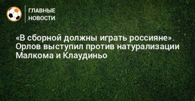 «В сборной должны играть россияне». Орлов выступил против натурализации Малкома и Клаудиньо