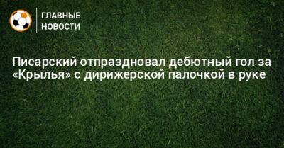 Писарский отпраздновал дебютный гол за «Крылья» с дирижерской палочкой в руке
