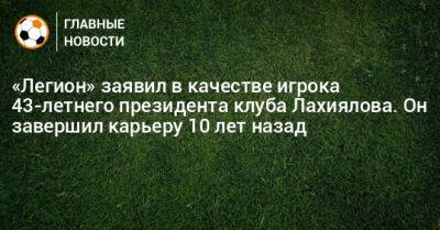 «Легион» заявил в качестве игрока 43-летнего президента клуба Лахиялова. Он завершил карьеру 10 лет назад