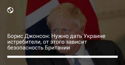 Борис Джонсон: Нужно дать Украине истребители, от этого зависит безопасность Британии