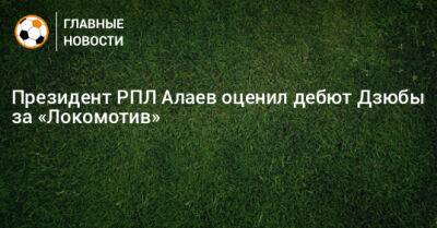 Президент РПЛ Алаев оценил дебют Дзюбы за «Локомотив»