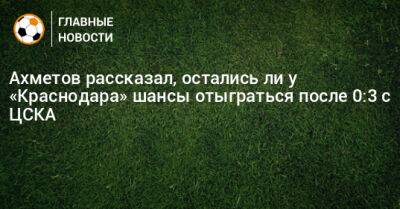 Ахметов рассказал, остались ли у «Краснодара» шансы отыграться после 0:3 с ЦСКА
