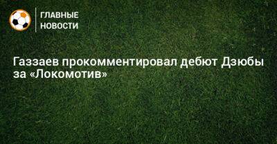 Газзаев прокомментировал дебют Дзюбы за «Локомотив»
