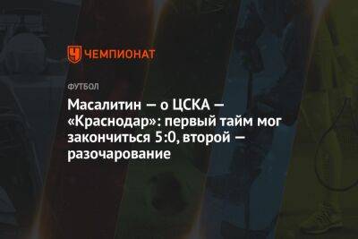 Масалитин — о ЦСКА — «Краснодар»: первый тайм мог закончиться 5:0, второй — разочарование