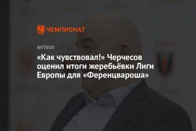 «Как чувствовал!» Черчесов оценил итоги жеребьёвки Лиги Европы для «Ференцвароша»