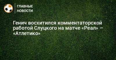 Генич восхитился комментаторской работой Слуцкого на матче «Реал» – «Атлетико»