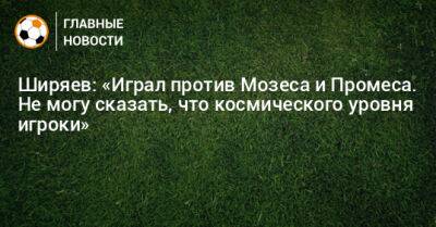 Ширяев: «Играл против Мозеса и Промеса. Не могу сказать, что космического уровня игроки»