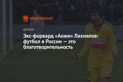 Экс-форвард «Анжи» Лахиялов: футбол в России — это благотворительность