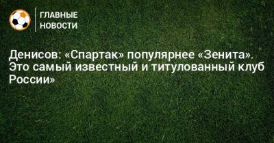 Денисов: «Спартак» популярнее «Зенита». Это самый известный и титулованный клуб России»