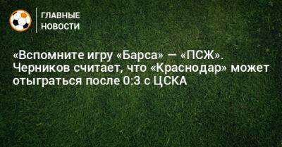 «Вспомните игру «Барса» — «ПСЖ». Черников считает, что «Краснодар» может отыграться после 0:3 с ЦСКА