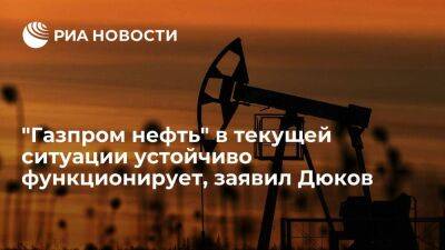 Дюков: "Газпром нефть" продолжает устойчиво функционировать, добывать и продавать нефть