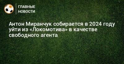 Антон Миранчук собирается в 2024 году уйти из «Локомотива» в качестве свободного агента