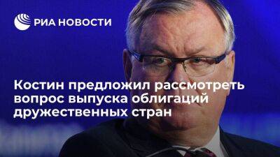 Костин предложил рассмотреть вопрос выпуска в России облигаций дружественных стран