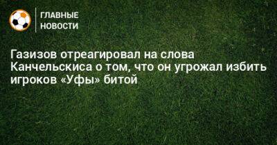 Газизов отреагировал на слова Канчельскиса о том, что он угрожал избить игроков «Уфы» битой