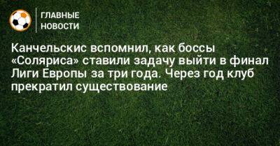 Канчельскис вспомнил, как боссы «Соляриса» ставили задачу выйти в финал Лиги Европы за три года. Через год клуб прекратил существование