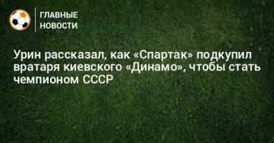 Урин рассказал, как «Спартак» подкупил вратаря киевского «Динамо», чтобы стать чемпионом СССР