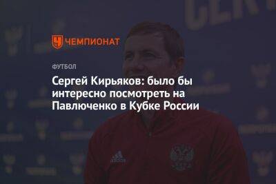 Сергей Кирьяков: было бы интересно посмотреть на Павлюченко в Кубке России