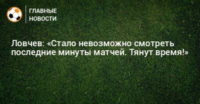 Ловчев: «Стало невозможно смотреть последние минуты матчей. Тянут время!»