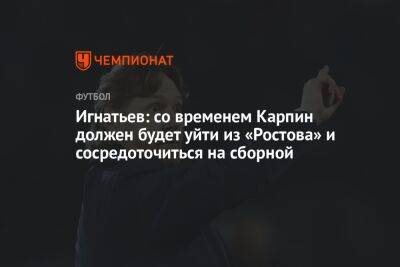 Игнатьев: со временем Карпин должен будет уйти из «Ростова» и сосредоточиться на сборной
