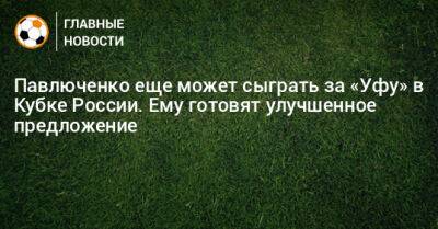 Павлюченко еще может сыграть за «Уфу» в Кубке России. Ему готовят улучшенное предложение