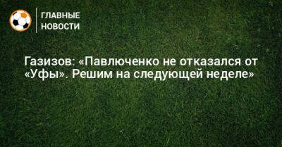 Газизов: «Павлюченко не отказался от «Уфы». Решим на следующей неделе»