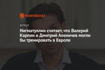 Нигматуллин считает, что Валерий Карпин и Дмитрий Аленичев могли бы тренировать в Европе